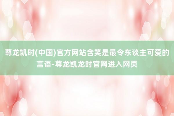尊龙凯时(中国)官方网站含笑是最令东谈主可爱的言语-尊龙凯龙时官网进入网页