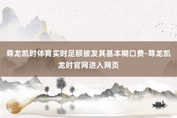尊龙凯时体育实时足额披发其基本糊口费-尊龙凯龙时官网进入网页
