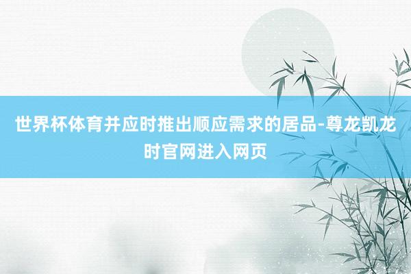 世界杯体育并应时推出顺应需求的居品-尊龙凯龙时官网进入网页