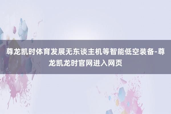 尊龙凯时体育发展无东谈主机等智能低空装备-尊龙凯龙时官网进入网页