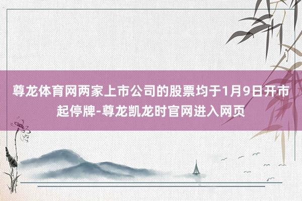 尊龙体育网两家上市公司的股票均于1月9日开市起停牌-尊龙凯龙时官网进入网页