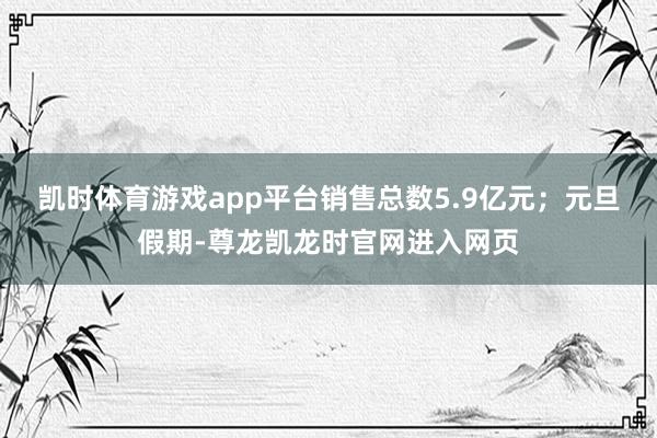 凯时体育游戏app平台销售总数5.9亿元；元旦假期-尊龙凯龙时官网进入网页