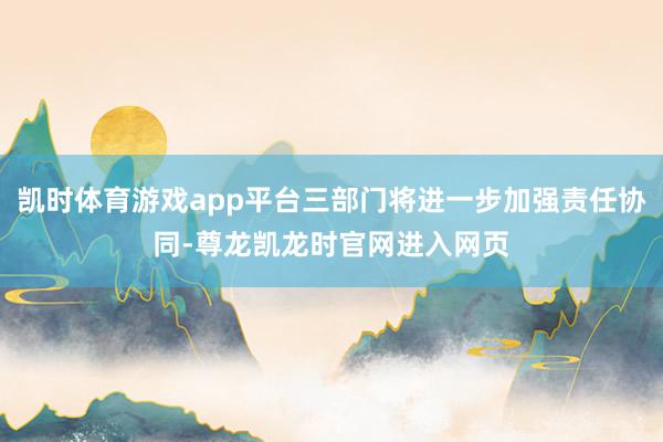 凯时体育游戏app平台三部门将进一步加强责任协同-尊龙凯龙时官网进入网页