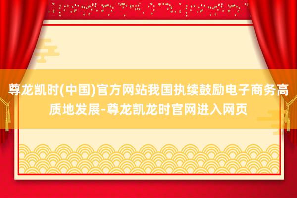 尊龙凯时(中国)官方网站我国执续鼓励电子商务高质地发展-尊龙凯龙时官网进入网页