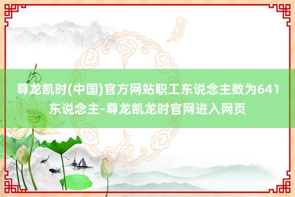 尊龙凯时(中国)官方网站职工东说念主数为641东说念主-尊龙凯龙时官网进入网页