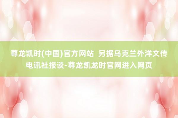 尊龙凯时(中国)官方网站  另据乌克兰外洋文传电讯社报谈-尊龙凯龙时官网进入网页
