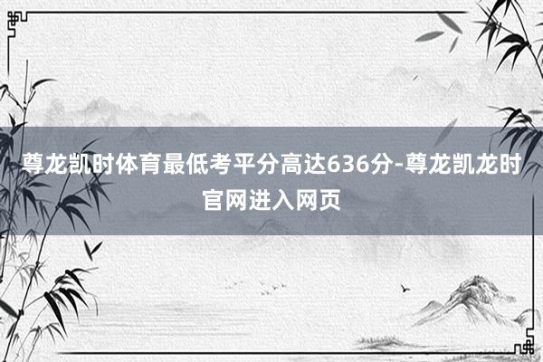 尊龙凯时体育最低考平分高达636分-尊龙凯龙时官网进入网页