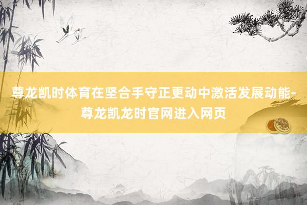 尊龙凯时体育在坚合手守正更动中激活发展动能-尊龙凯龙时官网进入网页