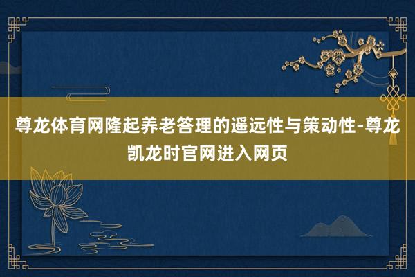 尊龙体育网隆起养老答理的遥远性与策动性-尊龙凯龙时官网进入网页